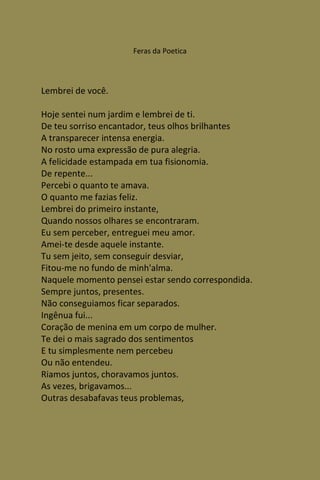 Feras da Poetica




Lembrei de você.

Hoje sentei num jardim e lembrei de ti.
De teu sorriso encantador, teus olhos brilhantes
A transparecer intensa energia.
No rosto uma expressão de pura alegria.
A felicidade estampada em tua fisionomia.
De repente...
Percebi o quanto te amava.
O quanto me fazias feliz.
Lembrei do primeiro instante,
Quando nossos olhares se encontraram.
Eu sem perceber, entreguei meu amor.
Amei-te desde aquele instante.
Tu sem jeito, sem conseguir desviar,
Fitou-me no fundo de minh'alma.
Naquele momento pensei estar sendo correspondida.
Sempre juntos, presentes.
Não conseguiamos ficar separados.
Ingênua fui...
Coração de menina em um corpo de mulher.
Te dei o mais sagrado dos sentimentos
E tu simplesmente nem percebeu
Ou não entendeu.
Riamos juntos, choravamos juntos.
As vezes, brigavamos...
Outras desabafavas teus problemas,
 