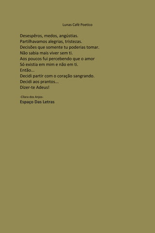 Lunas Café Poetico

Desespêros, medos, angústias.
Partilhavamos alegrias, tristezas.
Decisões que somente tu poderias tomar.
Não sabia mais viver sem ti.
Aos poucos fui percebendo que o amor
Só existia em mim e não em ti.
Então...
Decidi partir com o coração sangrando.
Decidi aos prantos...
Dizer-te Adeus!
-Cllara dos Anjos-
Espaço Das Letras
 