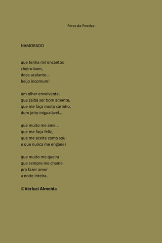Feras da Poetica



NAMORADO


que tenha mil encantos
cheiro bom,
doce acalanto...
beijo incomum!

um olhar envolvente.
que saiba ser bom amante,
que me faça muito carinho,
dum jeito inigualável...

que muito me ame...
que me faça feliz,
que me aceite como sou
e que nunca me engane!

que muito me queira
que sempre me chame
pra fazer amor
a noite inteira.

©Verluci Almeida
 