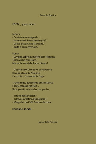 Feras da Poetica


POETA , quero saber!


Leitora:
- Conte-me seu segredo.
- Aonde você busca inspiração?
- Como cria um lindo enredo?
- Tudo é pura invenção?

Poeta:
- Cavalgo sobre as nuvens com Pégasus.
Tomo vinho com Baco.
Me sento com Machado, divago!

- Discuto com Clarice na Cartomante.
Recebo afago de Afrodite.
E acredite, Pessoa sabia fingir.

- Junte tudo, acrescente uma essência
E meu coração faz fluir...
Uma poesia, um conto, um ponto.

- Ti faço pensar leitor?
- Ti levo a refletir coisa alguma?
- Mergulhe no Café Poético da Luna.

Cristiane Tomaz



                       Lunas Café Poetico
 