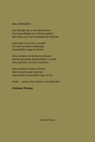 Meu CORAÇÃO!!!

Sou elevada com o som do Rouxinol
Fico maravilhada com a forma poética
Me enlaço nos tracos deixados do beija-flor

Faço tudo e crio com o coração
Em tudo há amor e dedicação
Compartilho e sigo em frente

Deixo sempre um lembrete animado
Mesmo passando despercebida, é a vida!
Leio, aprende, escrevo e continuo...

Meus mestres Poetas se foram
Mas há outros que nasceram
Hoje podem compartilhar aqui, ali, lá,

Então.... vamos criar e deixar o coração falar.

Cristiane Thomaz




                           Feras da Poesia
 