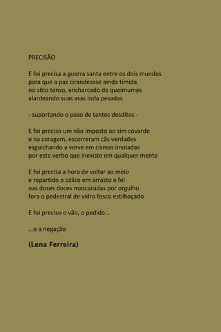 PRECISÃO

E foi precisa a guerra santa entre os dois mundos
para que a paz cirandeasse ainda tímida
no sítio tenso, encharcado de queimumes
alardeando suas asas inda pesadas

- suportando o peso de tantos desditos -

E foi preciso um não imposto ao sim covarde
e na coragem, escorreram cãs verdades
esguichando a verve em cismas imoladas
por este verbo que inexiste em qualquer mente

E foi precisa a hora de voltar ao meio
e repartido o cálice em arrasto e fel
nas doses doces mascaradas por orgulho
fora o pedestral de vidro fosco estilhaçado

E foi preciso o vão, o pedido...

...e a negação

(Lena Ferreira)
 