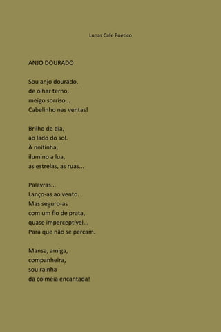 Lunas Cafe Poetico




ANJO DOURADO

Sou anjo dourado,
de olhar terno,
meigo sorriso...
Cabelinho nas ventas!

Brilho de dia,
ao lado do sol.
À noitinha,
ilumino a lua,
as estrelas, as ruas...

Palavras...
Lanço-as ao vento.
Mas seguro-as
com um fio de prata,
quase imperceptível...
Para que não se percam.

Mansa, amiga,
companheira,
sou rainha
da colméia encantada!
 