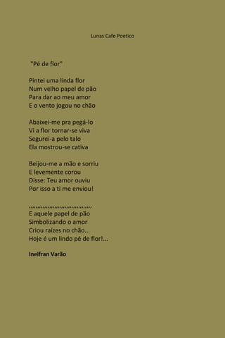 Lunas Cafe Poetico




"Pé de flor"

Pintei uma linda flor
Num velho papel de pão
Para dar ao meu amor
E o vento jogou no chão

Abaixei-me pra pegá-lo
Vi a flor tornar-se viva
Segurei-a pelo talo
Ela mostrou-se cativa

Beijou-me a mão e sorriu
E levemente corou
Disse: Teu amor ouviu
Por isso a ti me enviou!

,,,,,,,,,,,,,,,,,,,,,,,,,,,,,,,,,,,,,
E aquele papel de pão
Simbolizando o amor
Criou raízes no chão...
Hoje é um lindo pé de flor!...

Ineifran Varão
 