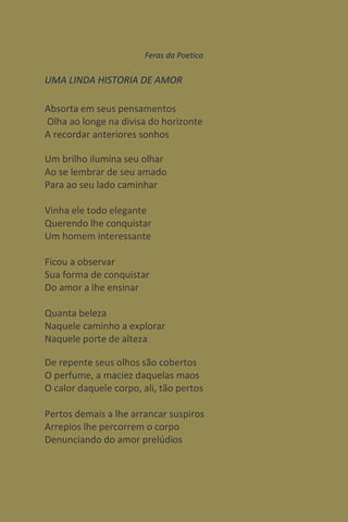 Feras da Poetica

UMA LINDA HISTORIA DE AMOR

Absorta em seus pensamentos
Olha ao longe na divisa do horizonte
A recordar anteriores sonhos

Um brilho ilumina seu olhar
Ao se lembrar de seu amado
Para ao seu lado caminhar

Vinha ele todo elegante
Querendo lhe conquistar
Um homem interessante

Ficou a observar
Sua forma de conquistar
Do amor a lhe ensinar

Quanta beleza
Naquele caminho a explorar
Naquele porte de alteza

De repente seus olhos são cobertos
O perfume, a maciez daquelas maos
O calor daquele corpo, ali, tão pertos

Pertos demais a lhe arrancar suspiros
Arrepios lhe percorrem o corpo
Denunciando do amor prelúdios
 