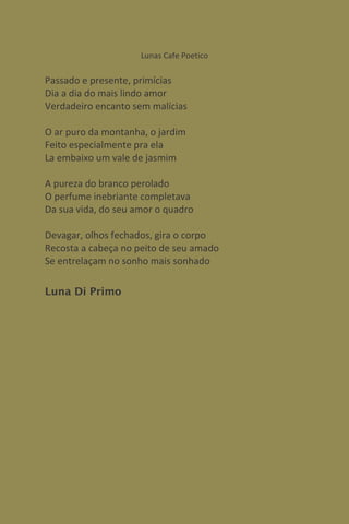 Lunas Cafe Poetico

Passado e presente, primícias
Dia a dia do mais lindo amor
Verdadeiro encanto sem malícias

O ar puro da montanha, o jardim
Feito especialmente pra ela
La embaixo um vale de jasmim

A pureza do branco perolado
O perfume inebriante completava
Da sua vida, do seu amor o quadro

Devagar, olhos fechados, gira o corpo
Recosta a cabeça no peito de seu amado
Se entrelaçam no sonho mais sonhado

Luna Di Primo
 