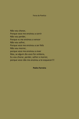 Feras da Poetica




Não vou chorar,
Porque voce me ensinou a sorrir
Não vou perder,
Porque vc me ensinou a vencer
Não vou sofrer,
Porque voce me ensinou a ser feliz
Não vou morrer,
porque voce me ensinou a viver
Mas, se algum dia voce for embora,
Eu vou chorar, perder, sofrer e morrer,
porque voce não me ensinou a te esquecer!!!


                      Pedro Ferreira
 