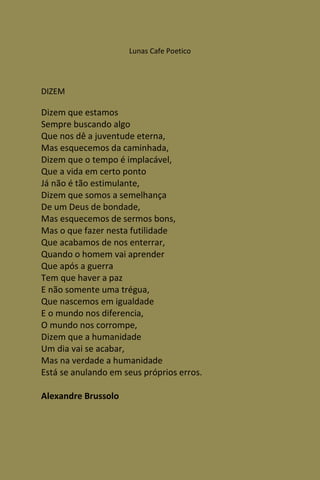 Lunas Cafe Poetico




DIZEM

Dizem que estamos
Sempre buscando algo
Que nos dê a juventude eterna,
Mas esquecemos da caminhada,
Dizem que o tempo é implacável,
Que a vida em certo ponto
Já não é tão estimulante,
Dizem que somos a semelhança
De um Deus de bondade,
Mas esquecemos de sermos bons,
Mas o que fazer nesta futilidade
Que acabamos de nos enterrar,
Quando o homem vai aprender
Que após a guerra
Tem que haver a paz
E não somente uma trégua,
Que nascemos em igualdade
E o mundo nos diferencia,
O mundo nos corrompe,
Dizem que a humanidade
Um dia vai se acabar,
Mas na verdade a humanidade
Está se anulando em seus próprios erros.

Alexandre Brussolo
 