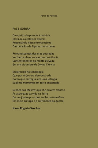 Feras da Poetica




PAZ E GUERRA

O espírito desprende à matéria
Eleva-se as celestes esferas
Regozijando nessa forma etérea
Das bênçãos de figuras muito belas

Remanescentes das eras douradas
Vertiam as lembranças na consciência
Consentimentos da mente elevada
Em um vislumbre da Divina Ciência

Esclarecido na simbologia
Que por Anjos era demonstrada
Como que entregue em uma letargia
Sublime momento em terra encantada

Suplica aos Mestres que lhe privem retorno
Às asperezas da vida na Terra
De um jovem puro que sonha nessa esfera
Em meio ao fogo e o sofrimento da guerra

Jonas Rogerio Sanches
 