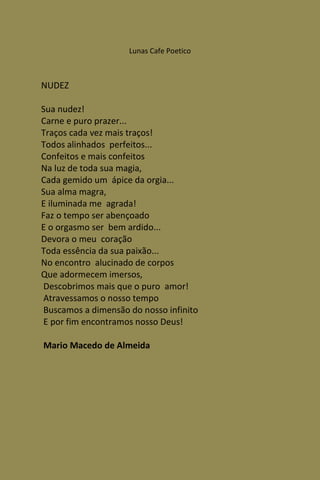 Lunas Cafe Poetico



NUDEZ

Sua nudez!
Carne e puro prazer...
Traços cada vez mais traços!
Todos alinhados perfeitos...
Confeitos e mais confeitos
Na luz de toda sua magia,
Cada gemido um ápice da orgia...
Sua alma magra,
E iluminada me agrada!
Faz o tempo ser abençoado
E o orgasmo ser bem ardido...
Devora o meu coração
Toda essência da sua paixão...
No encontro alucinado de corpos
Que adormecem imersos,
 Descobrimos mais que o puro amor!
 Atravessamos o nosso tempo
 Buscamos a dimensão do nosso infinito
 E por fim encontramos nosso Deus!

Mario Macedo de Almeida
 