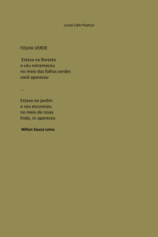 Lunas Cafe Poetico




FOLHA VERDE

 Estava na floresta
o céu estremeceu
no meio das folhas verdes
você apareceu

...

Estava no jardim
o ceu escureceu
no meio de rosas
linda, vc apareceu

Nilton Souza Leiva
 