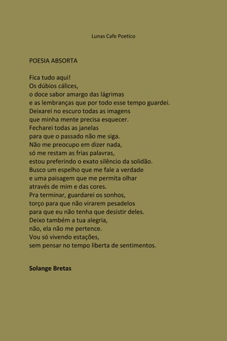 Lunas Cafe Poetico



POESIA ABSORTA

Fica tudo aqui!
Os dúbios cálices,
o doce sabor amargo das lágrimas
e as lembranças que por todo esse tempo guardei.
Deixarei no escuro todas as imagens
que minha mente precisa esquecer.
Fecharei todas as janelas
para que o passado não me siga.
Não me preocupo em dizer nada,
só me restam as frias palavras,
estou preferindo o exato silêncio da solidão.
Busco um espelho que me fale a verdade
e uma paisagem que me permita olhar
através de mim e das cores.
Pra terminar, guardarei os sonhos,
torço para que não virarem pesadelos
para que eu não tenha que desistir deles.
Deixo também a tua alegria,
não, ela não me pertence.
Vou só vivendo estações,
sem pensar no tempo liberta de sentimentos.


Solange Bretas
 