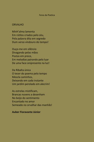 Feras da Poetica



ORVALHO

Minh’alma lamenta
Em rútilos criados pelo céu,
Pela palavra dita em segredo
Dum verso vindouro do tempo!

Ouço-me em silêncio
Divagando pelas mãos
Postas em prece,
Em melodias pairando pelo luar
De uma face onipresente na luz!

Da Ribalta única
O tecer do poema pelo tempo
Mescla caminhos,
Deixando em cada instante
Um jardim perolado em alecrim!

As estrelas mistificam,
Brancas nuvens a desenham
No beijo do sentimento
Encantado no amor
Semeado no orvalhar das manhãs!

Auber Fioravante Júnior
 