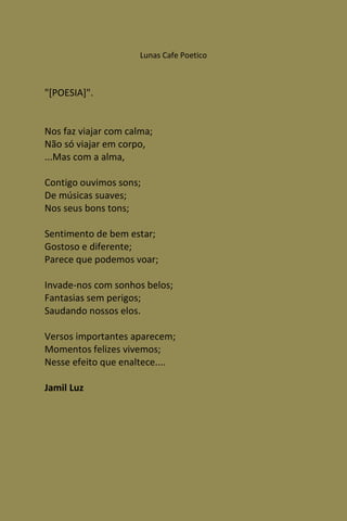 Lunas Cafe Poetico



"[POESIA]".


Nos faz viajar com calma;
Não só viajar em corpo,
...Mas com a alma,

Contigo ouvimos sons;
De músicas suaves;
Nos seus bons tons;

Sentimento de bem estar;
Gostoso e diferente;
Parece que podemos voar;

Invade-nos com sonhos belos;
Fantasias sem perigos;
Saudando nossos elos.

Versos importantes aparecem;
Momentos felizes vivemos;
Nesse efeito que enaltece....

Jamil Luz
 