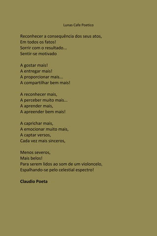 Lunas Cafe Poetico

Reconhecer a consequência dos seus atos,
Em todos os fatos!
Sorrir com o resultado...
Sentir-se motivado

A gostar mais!
A entregar mais!
A proporcionar mais...
A compartilhar bem mais!

A reconhecer mais,
A perceber muito mais...
A aprender mais,
A apreender bem mais!

A caprichar mais,
A emocionar muito mais,
A captar versos,
Cada vez mais sinceros,

Menos severos,
Mais belos!
Para serem lidos ao som de um violoncelo,
Espalhando-se pelo celestial espectro!

Claudio Poeta
 