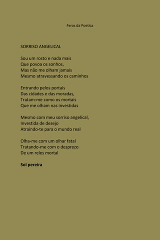 Feras da Poetica




SORRISO ANGELICAL

Sou um rosto e nada mais
Que povoa os sonhos,
Mas não me olham jamais
Mesmo atravessando os caminhos

Entrando pelos portais
Das cidades e das moradas,
Tratam-me como os mortais
Que me olham nas investidas

Mesmo com meu sorriso angelical,
Investida de desejo
Atraindo-te para o mundo real

Olha-me com um olhar fatal
Tratando-me com o desprezo
De um reles mortal

Sol pereira
 