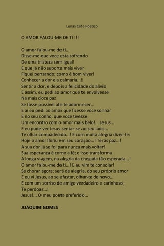 Lunas Cafe Poetico

O AMOR FALOU-ME DE TI !!!

O amor falou-me de ti...
Disse-me que voce esta sofrendo
De uma tristeza sem igual!
E que já não suporta mais viver
Fiquei pensando; como é bom viver!
Conhecer a dor e a calmaria...!
Sentir a dor, e depois a felicidade do alivio
E assim, eu pedi ao amor que te envolvesse
Na mais doce paz
Se fosse possível ate te adormecer...
E ai eu pedi ao amor que fizesse voce sonhar
E no seu sonho, que voce tivesse
Um encontro com o amor mais belo!... Jesus...
E eu pude ver Jesus sentar-se ao seu lado...
Te olhar compadecido...! E com muita alegria dizer-te:
Hoje o amor floriu em seu coraçao...! Terás paz...!
A sua dor já se foi para nunca mais voltar!
Sua esperança é como a fé; e isso transforma
A longa viagem, na alegria da chegada tão esperada...!
O amor falou-me de ti...! E eu vim te consolar!
Se chorar agora; será de alegria, do seu próprio amor
E eu vi Jesus, ao se afastar, olhar-te de novo...
E com um sorriso de amigo verdadeiro e carinhoso;
Te perdoar...!
Jesus!... O meu poeta preferido...

JOAQUIM GOMES
 