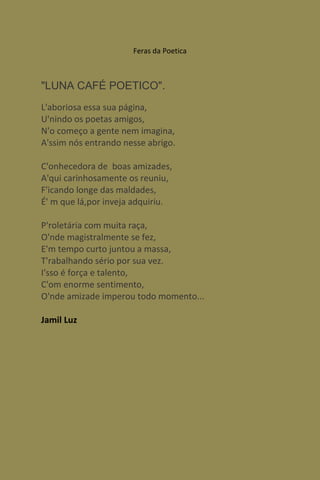 Feras da Poetica



"LUNA CAFÉ POETICO".
L'aboriosa essa sua página,
U'nindo os poetas amigos,
N'o começo a gente nem imagina,
A'ssim nós entrando nesse abrigo.

C'onhecedora de boas amizades,
A'qui carinhosamente os reuniu,
F'icando longe das maldades,
É' m que lá,por inveja adquiriu.

P'roletária com muita raça,
O'nde magistralmente se fez,
E'm tempo curto juntou a massa,
T'rabalhando sério por sua vez.
I'sso é força e talento,
C'om enorme sentimento,
O'nde amizade imperou todo momento...

Jamil Luz
 