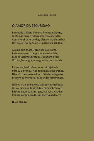 Lunas Cafe Poetico



O AMOR DA ESCURIDÃO
É solitária... Mora em uma imensa caverna,
Junto aos ecos e ruídos, intensa escuridão,
Com muralhas erguidas, plataforma de pedras
Um palco frio, sem luz... Cenário da solidão.

A alma que chora... Que usa o disfarce,
Retém o pranto... A prisioneira contida,
Mas as lágrimas brotam... Banham a face
O coração sangra, amargurado, dor sentida.

É a sensação do abandono... A rejeitada
Perdeu o brilho... Não tem mais a esperança,
Não vê o céu, nem a lua... Estrelas apagadas
Esvaem da memória, suas lindas lembranças.

Não há mais saída, todas as portas fechadas
Jaz o amor que tanto lutou para sobreviver,
Em cada passo, as intrigas, tramas... Ciladas,
Imensa carga pesada, um eterno padecer!

Dilce Toledo
 