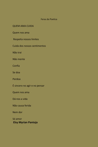 Feras da Poetica

QUEM AMA CUIDA

Quem nos ama

Respeita nossos limites

Cuida dos nossos sentimentos

Não trai

Não mente

Confia

Se doa

Perdoa

É sincero no agir e no pensar

Quem nos ama

Dá-nos a vida

Não causa ferida

Nem dor

Só amor
Elsy Myrian Pantoja
 