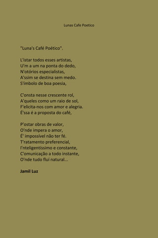 Lunas Cafe Poetico




"Luna's Café Poético".

L'istar todos esses artistas,
U'm a um na ponta do dedo,
N'otórios especialistas,
A'ssim se destina sem medo.
S'ímbolo de boa poesia,

C'onsta nesse crescente rol,
A'queles como um raio de sol,
F'elicita-nos com amor e alegria.
É'ssa é a proposta do café,

P'ostar obras de valor,
O'nde impera o amor,
É' impossível não ter fé.
T'ratamento preferencial,
I'nteligentíssimo e constante,
C'omunicação a todo instante,
O'nde tudo fluí natural...

Jamil Luz
 