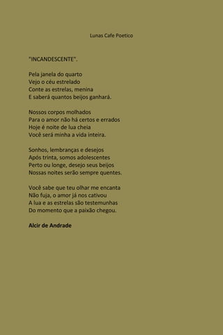 Lunas Cafe Poetico



"INCANDESCENTE".

Pela janela do quarto
Vejo o céu estrelado
Conte as estrelas, menina
E saberá quantos beijos ganhará.

Nossos corpos molhados
Para o amor não há certos e errados
Hoje é noite de lua cheia
Você será minha a vida inteira.

Sonhos, lembranças e desejos
Após trinta, somos adolescentes
Perto ou longe, desejo seus beijos
Nossas noites serão sempre quentes.

Você sabe que teu olhar me encanta
Não fuja, o amor já nos cativou
A lua e as estrelas são testemunhas
Do momento que a paixão chegou.

Alcir de Andrade
 
