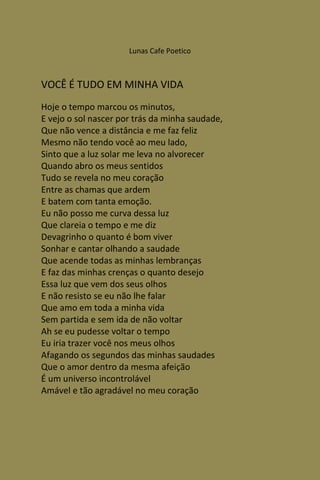 Lunas Cafe Poetico



VOCÊ É TUDO EM MINHA VIDA
Hoje o tempo marcou os minutos,
E vejo o sol nascer por trás da minha saudade,
Que não vence a distância e me faz feliz
Mesmo não tendo você ao meu lado,
Sinto que a luz solar me leva no alvorecer
Quando abro os meus sentidos
Tudo se revela no meu coração
Entre as chamas que ardem
E batem com tanta emoção.
Eu não posso me curva dessa luz
Que clareia o tempo e me diz
Devagrinho o quanto é bom viver
Sonhar e cantar olhando a saudade
Que acende todas as minhas lembranças
E faz das minhas crenças o quanto desejo
Essa luz que vem dos seus olhos
E não resisto se eu não lhe falar
Que amo em toda a minha vida
Sem partida e sem ida de não voltar
Ah se eu pudesse voltar o tempo
Eu iria trazer você nos meus olhos
Afagando os segundos das minhas saudades
Que o amor dentro da mesma afeição
É um universo incontrolável
Amável e tão agradável no meu coração
 