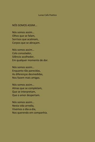 Lunas Cafe Poetico



NÓS SOMOS ASSIM...

Nós somos assim...
Olhos que se falam,
Sorrisos que acalmam,
Corpos que se abraçam.

Nós somos assim...
Colo consolador,
Silêncio acolhedor,
Em qualquer momento de dor.

Nós somos assim...
Enquanto tão parecidas,
As diferenças desmedidas,
Nos fazem mais amigas.

Nós somos assim...
Almas que se completam,
Que se interpretam,
Que o amor despertam.

Nós somos assim...
Nesta vida arredia,
Vivemos o dia-a-dia,
Nos querendo em companhia.
 