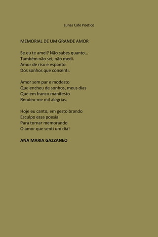 Lunas Cafe Poetico



MEMORIAL DE UM GRANDE AMOR

Se eu te amei? Não sabes quanto...
Também não sei, não medi.
Amor de riso e espanto
Dos sonhos que consenti.

Amor sem par e modesto
Que encheu de sonhos, meus dias
Que em franco manifesto
Rendeu-me mil alegrias.

Hoje eu canto, em gesto brando
Esculpo essa poesia
Para tornar memorando
O amor que senti um dia!

ANA MARIA GAZZANEO
 