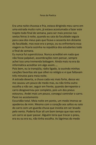 Feras da Poetica



Era uma noite chuvosa e fria, estava dirigindo meu carro em
uma estrada muito ruim, já estava acostumada a fazer este
trajeto todo final de semana, para ser mais preciso nas
sextas feiras à noite, quando eu saia da faculdade seguia
para casa dos meus pais que ficava a sessenta km distante
da faculdade, mas esse era o preço, ou eu enfrentaria essa
viagem ou ficaria sozinha na republica dos estudantes todo
o final de semana.
Eu nunca fui supersticiosa. Nunca acreditei em nada que
não fosse palpável, assombrações nem pensar, sempre
achei isso uma tremenda bobagem. Ainda mais na era da
informática acreditar em algo assim...,
Pois bem, eu ia tranqüila, rádio ligado, ia ouvindo minhas
canções favoritas ate que olhei no relógio e vi que faltavam
três minutos para meia noite.
A estrada deserta, a chuva cada vez mais forte, dessa vez
me causou um pouco de medo mas, eu não tinha outra
escolha a não ser, seguir em frente, quando derrepente o
carro desgovernou por completo, pois um dos pneus
estourou. Andei mais um pouco, consegui controlar o carro.
Parei no acostamento
Escuridão total. Meia noite em ponto, um medo imenso se
apoderou de mim. Mesmo com o coração aos saltos eu saio
do carro com um guarda-chuva que insistia em ser levado
pelo vento. Poderia ficar ali um bom tempo que nao veria
um carro se quer passar. Alguém teria que trocar o pneu,
era eu ou era eu, não tinha escolha. As lágrimas do medo
 