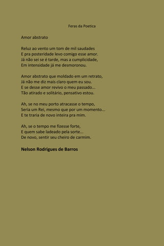 Feras da Poetica

Amor abstrato

Reluz ao vento um tom de mil saudades
E pra posteridade levo comigo esse amor.
Já não sei se é tarde, mas a cumplicidade,
Em intensidade já me desmoronou.

Amor abstrato que moldado em um retrato,
Já não me diz mais claro quem eu sou.
E se desse amor revivo o meu passado...
Tão atirado e solitário, pensativo estou.

Ah, se no meu porto atracasse o tempo,
Seria um Rei, mesmo que por um momento...
E te traria de novo inteira pra mim.

Ah, se o tempo me fizesse forte,
E quem sabe ladeado pela sorte...
De novo, sentir seu cheiro de carmim.

Nelson Rodrigues de Barros
 
