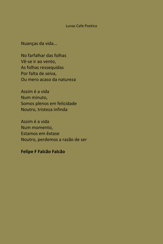 Lunas Cafe Poetico



Nuanças da vida...

No farfalhar das folhas
Vê-se ir ao vento,
As folhas ressequidas
Por falta de seiva,
Ou mero acaso da natureza

Assim é a vida
Num minuto,
Somos plenos em felicidade
Noutro, tristeza infinda

Assim é a vida
Num momento,
Estamos em êxtase
Noutro, perdemos a razão de ser

Felipe F Falcão Falcão
 