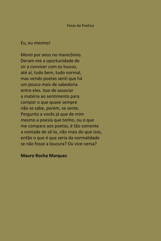 Feras da Poetica



Eu, eu mesmo!

Morei por anos no manicômio.
Deram-me a oportunidade de
vir a conviver com os loucos,
até aí, tudo bem, tudo normal,
mas vendo poetas senti que há
um pouco mais de sabedoria
entre eles. Isso de associar
a matéria ao sentimento para
compor o que quase sempre
não se sabe, porém, se sente.
Pergunto a vocês já que de mim
mesmo a poesia que tenho, ou o que
me compara aos poetas, é tão somente
a vontade de sê-lo, não mais do que isso,
então o que é que seria da normalidade
se não fosse a loucura? Ou vice-versa?

Mauro Rocha Marques
 