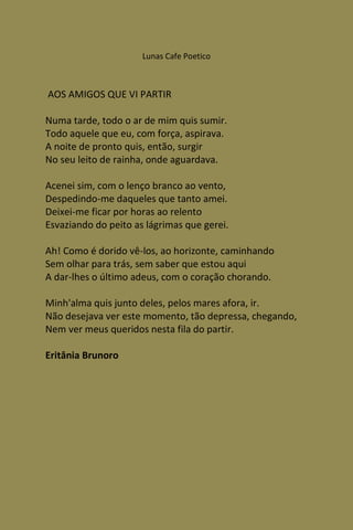 Lunas Cafe Poetico



AOS AMIGOS QUE VI PARTIR

Numa tarde, todo o ar de mim quis sumir.
Todo aquele que eu, com força, aspirava.
A noite de pronto quis, então, surgir
No seu leito de rainha, onde aguardava.

Acenei sim, com o lenço branco ao vento,
Despedindo-me daqueles que tanto amei.
Deixei-me ficar por horas ao relento
Esvaziando do peito as lágrimas que gerei.

Ah! Como é dorido vê-los, ao horizonte, caminhando
Sem olhar para trás, sem saber que estou aqui
A dar-lhes o último adeus, com o coração chorando.

Minh'alma quis junto deles, pelos mares afora, ir.
Não desejava ver este momento, tão depressa, chegando,
Nem ver meus queridos nesta fila do partir.

Eritânia Brunoro
 