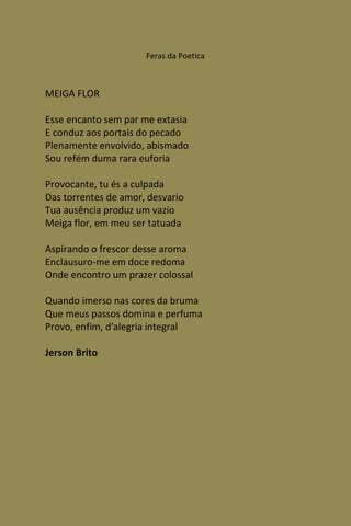 Feras da Poetica



MEIGA FLOR

Esse encanto sem par me extasia
E conduz aos portais do pecado
Plenamente envolvido, abismado
Sou refém duma rara euforia

Provocante, tu és a culpada
Das torrentes de amor, desvario
Tua ausência produz um vazio
Meiga flor, em meu ser tatuada

Aspirando o frescor desse aroma
Enclausuro-me em doce redoma
Onde encontro um prazer colossal

Quando imerso nas cores da bruma
Que meus passos domina e perfuma
Provo, enfim, d'alegria integral

Jerson Brito
 