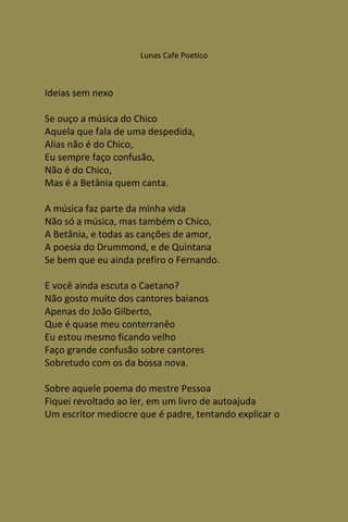 Lunas Cafe Poetico



Ideias sem nexo

Se ouço a música do Chico
Aquela que fala de uma despedida,
Alias não é do Chico,
Eu sempre faço confusão,
Não é do Chico,
Mas é a Betânia quem canta.

A música faz parte da minha vida
Não só a música, mas também o Chico,
A Betânia, e todas as canções de amor,
A poesia do Drummond, e de Quintana
Se bem que eu ainda prefiro o Fernando.

E você ainda escuta o Caetano?
Não gosto muito dos cantores baianos
Apenas do João Gilberto,
Que é quase meu conterranêo
Eu estou mesmo ficando velho
Faço grande confusão sobre cantores
Sobretudo com os da bossa nova.

Sobre aquele poema do mestre Pessoa
Fiquei revoltado ao ler, em um livro de autoajuda
Um escritor medíocre que é padre, tentando explicar o
 