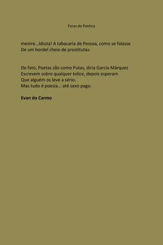 Feras da Poetica



mestre...Idiota! A tabacaria de Pessoa, como se falasse
De um bordel cheio de prostitutas.


De fato, Poetas são como Putas, diria Garcia Márquez
Escrevem sobre qualquer tolice, depois esperam
Que alguém os leve a sério.
Mas tudo é poesia... até sexo pago.

Evan do Carmo
 