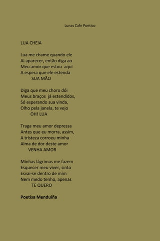 Lunas Cafe Poetico



LUA CHEIA

Lua me chame quando ele
Ai aparecer, então diga ao
Meu amor que estou aqui
A espera que ele estenda
     SUA MÃO

Diga que meu choro dói
Meus braços já estendidos,
Só esperando sua vinda,
Olho pela janela, te vejo
     OH! LUA

Traga meu amor depressa
Antes que eu morra, assim,
A tristeza corroeu minha
Alma de dor deste amor
    VENHA AMOR

Minhas lágrimas me fazem
Esquecer meu viver, sinto
Esvai-se dentro de mim
Nem medo tenho, apenas
      TE QUERO

Poetisa Menduiña
 
