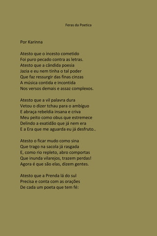 Feras da Poetica



Por Karinna

Atesto que o incesto cometido
Foi puro pecado contra as letras.
Atesto que a cândida poesia
Jazia e eu nem tinha o tal poder
Que faz ressurgir das finas cinzas
A música contida e incontida
Nos versos demais e assaz complexos.

Atesto que a vil palavra dura
Vetou o dizer tchau para o ambíguo
E abraça rebeldia insana e criva
Meu peito como obus que estremece
Delindo a exatidão que já nem era
E a Era que me aguarda eu já desfruto..

Atesto o ficar mudo como sina
Que trago na sacola já rasgada
E, como rio repleto, abro comportas
Que inunda vilarejos, trazem perdas!
Agora é que são elas, dizem gentes.

Atesto que a Prenda lá do sul
Precisa e conta com as orações
De cada um poeta que tem fé:
 