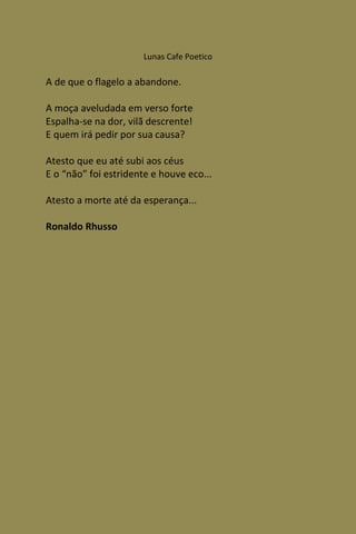 Lunas Cafe Poetico

A de que o flagelo a abandone.

A moça aveludada em verso forte
Espalha-se na dor, vilã descrente!
E quem irá pedir por sua causa?

Atesto que eu até subi aos céus
E o “não” foi estridente e houve eco...

Atesto a morte até da esperança...

Ronaldo Rhusso
 