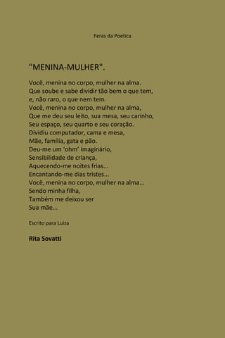 Feras da Poetica




"MENINA-MULHER".
Você, menina no corpo, mulher na alma.
Que soube e sabe dividir tão bem o que tem,
e, não raro, o que nem tem.
Você, menina no corpo, mulher na alma,
Que me deu seu leito, sua mesa, seu carinho,
Seu espaço, seu quarto e seu coração.
Dividiu computador, cama e mesa,
Mãe, família, gata e pão.
Deu-me um ‘ohm’ imaginário,
Sensibilidade de criança,
Aquecendo-me noites frias...
Encantando-me dias tristes...
Você, menina no corpo, mulher na alma...
Sendo minha filha,
Também me deixou ser
Sua mãe...

Escrito para Luiza

Rita Sovatti
 