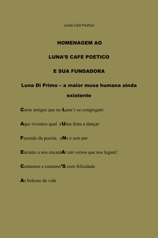 Lunas Cafe Poetico



                     HOMENAGEM AO

              LUNA’S CAFE POETICO

                E SUA FUNDADORA

Luna Di Primo – a maior musa humana ainda

                       existente

Caros amigos que no Luna’s se congregam

Aqui vivemos qual nUma festa a dançar

Fazendo da poesia, uNa e sem par

Encanto a nos encantAr em versos que nos legam!

Contamos e cantamo’S com felicidade

As belezas da vida
 