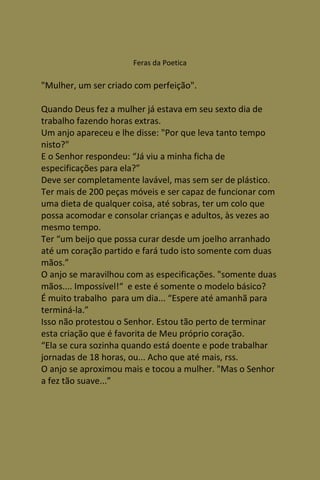Feras da Poetica

"Mulher, um ser criado com perfeição".

Quando Deus fez a mulher já estava em seu sexto dia de
trabalho fazendo horas extras.
Um anjo apareceu e lhe disse: "Por que leva tanto tempo
nisto?"
E o Senhor respondeu: “Já viu a minha ficha de
especificações para ela?”
Deve ser completamente lavável, mas sem ser de plástico.
Ter mais de 200 peças móveis e ser capaz de funcionar com
uma dieta de qualquer coisa, até sobras, ter um colo que
possa acomodar e consolar crianças e adultos, às vezes ao
mesmo tempo.
Ter “um beijo que possa curar desde um joelho arranhado
até um coração partido e fará tudo isto somente com duas
mãos.”
O anjo se maravilhou com as especificações. "somente duas
mãos.... Impossível!“ e este é somente o modelo básico?
É muito trabalho para um dia... “Espere até amanhã para
terminá-la.”
Isso não protestou o Senhor. Estou tão perto de terminar
esta criação que é favorita de Meu próprio coração.
“Ela se cura sozinha quando está doente e pode trabalhar
jornadas de 18 horas, ou... Acho que até mais, rss.
O anjo se aproximou mais e tocou a mulher. "Mas o Senhor
a fez tão suave...”
 