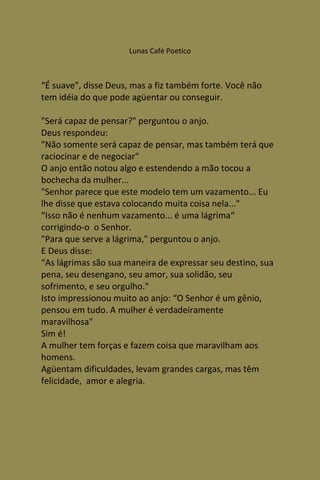 Lunas Café Poetico



“É suave", disse Deus, mas a fiz também forte. Você não
tem idéia do que pode agüentar ou conseguir.

"Será capaz de pensar?" perguntou o anjo.
Deus respondeu:
"Não somente será capaz de pensar, mas também terá que
raciocinar e de negociar"
O anjo então notou algo e estendendo a mão tocou a
bochecha da mulher...
"Senhor parece que este modelo tem um vazamento... Eu
lhe disse que estava colocando muita coisa nela..."
“Isso não é nenhum vazamento... é uma lágrima“
corrigindo-o o Senhor.
"Para que serve a lágrima," perguntou o anjo.
E Deus disse:
“As lágrimas são sua maneira de expressar seu destino, sua
pena, seu desengano, seu amor, sua solidão, seu
sofrimento, e seu orgulho."
Isto impressionou muito ao anjo: “O Senhor é um gênio,
pensou em tudo. A mulher é verdadeiramente
maravilhosa"
Sim é!
A mulher tem forças e fazem coisa que maravilham aos
homens.
Agüentam dificuldades, levam grandes cargas, mas têm
felicidade, amor e alegria.
 