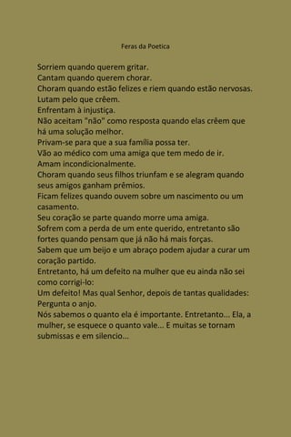 Feras da Poetica

Sorriem quando querem gritar.
Cantam quando querem chorar.
Choram quando estão felizes e riem quando estão nervosas.
Lutam pelo que crêem.
Enfrentam à injustiça.
Não aceitam "não" como resposta quando elas crêem que
há uma solução melhor.
Privam-se para que a sua família possa ter.
Vão ao médico com uma amiga que tem medo de ir.
Amam incondicionalmente.
Choram quando seus filhos triunfam e se alegram quando
seus amigos ganham prêmios.
Ficam felizes quando ouvem sobre um nascimento ou um
casamento.
Seu coração se parte quando morre uma amiga.
Sofrem com a perda de um ente querido, entretanto são
fortes quando pensam que já não há mais forças.
Sabem que um beijo e um abraço podem ajudar a curar um
coração partido.
Entretanto, há um defeito na mulher que eu ainda não sei
como corrigi-lo:
Um defeito! Mas qual Senhor, depois de tantas qualidades:
Pergunta o anjo.
Nós sabemos o quanto ela é importante. Entretanto... Ela, a
mulher, se esquece o quanto vale... E muitas se tornam
submissas e em silencio...
 