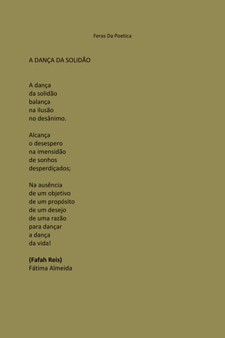 Feras Da Poetica



A DANÇA DA SOLIDÃO


A dança
da solidão
balança
na ilusão
no desânimo.

Alcança
o desespero
na imensidão
de sonhos
desperdiçados;

Na ausência
de um objetivo
de um propósito
de um desejo
de uma razão
para dançar
a dança
da vida!

(Fafah Reis)
Fátima Almeida
 