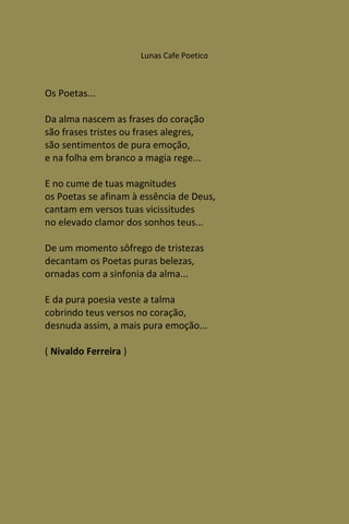 Lunas Cafe Poetico



Os Poetas...

Da alma nascem as frases do coração
são frases tristes ou frases alegres,
são sentimentos de pura emoção,
e na folha em branco a magia rege...

E no cume de tuas magnitudes
os Poetas se afinam à essência de Deus,
cantam em versos tuas vicissitudes
no elevado clamor dos sonhos teus...

De um momento sôfrego de tristezas
decantam os Poetas puras belezas,
ornadas com a sinfonia da alma...

E da pura poesia veste a talma
cobrindo teus versos no coração,
desnuda assim, a mais pura emoção...

( Nivaldo Ferreira )
 