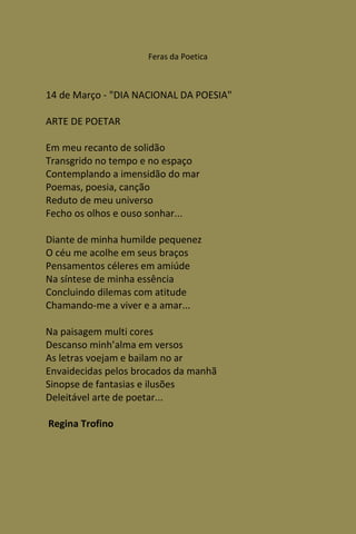 Feras da Poetica



14 de Março - "DIA NACIONAL DA POESIA"

ARTE DE POETAR

Em meu recanto de solidão
Transgrido no tempo e no espaço
Contemplando a imensidão do mar
Poemas, poesia, canção
Reduto de meu universo
Fecho os olhos e ouso sonhar...

Diante de minha humilde pequenez
O céu me acolhe em seus braços
Pensamentos céleres em amiúde
Na síntese de minha essência
Concluindo dilemas com atitude
Chamando-me a viver e a amar...

Na paisagem multi cores
Descanso minh’alma em versos
As letras voejam e bailam no ar
Envaidecidas pelos brocados da manhã
Sinopse de fantasias e ilusões
Deleitável arte de poetar...

Regina Trofino
 