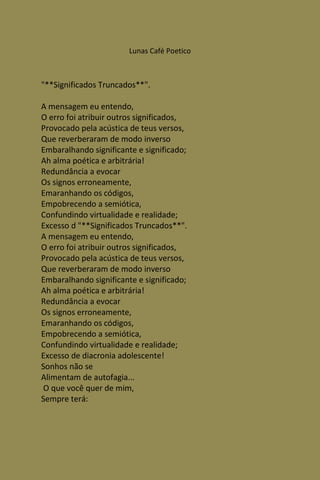 Lunas Café Poetico



"**Significados Truncados**".

A mensagem eu entendo,
O erro foi atribuir outros significados,
Provocado pela acústica de teus versos,
Que reverberaram de modo inverso
Embaralhando significante e significado;
Ah alma poética e arbitrária!
Redundância a evocar
Os signos erroneamente,
Emaranhando os códigos,
Empobrecendo a semiótica,
Confundindo virtualidade e realidade;
Excesso d "**Significados Truncados**".
A mensagem eu entendo,
O erro foi atribuir outros significados,
Provocado pela acústica de teus versos,
Que reverberaram de modo inverso
Embaralhando significante e significado;
Ah alma poética e arbitrária!
Redundância a evocar
Os signos erroneamente,
Emaranhando os códigos,
Empobrecendo a semiótica,
Confundindo virtualidade e realidade;
Excesso de diacronia adolescente!
Sonhos não se
Alimentam de autofagia...
O que você quer de mim,
Sempre terá:
 