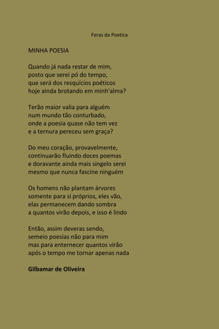 Feras da Poetica

MINHA POESIA

Quando já nada restar de mim,
posto que serei pó do tempo,
que será dos resquícios poéticos
hoje ainda brotando em minh'alma?

Terão maior valia para alguém
num mundo tão conturbado,
onde a poesia quase não tem vez
e a ternura pereceu sem graça?

Do meu coração, provavelmente,
continuarão fluindo doces poemas
e doravante ainda mais singelo serei
mesmo que nunca fascine ninguém

Os homens não plantam árvores
somente para si próprios, eles vão,
elas permanecem dando sombra
a quantos virão depois, e isso é lindo

Então, assim deveras sendo,
semeio poesias não para mim
mas para enternecer quantos virão
após o tempo me tornar apenas nada

Gilbamar de Oliveira
 